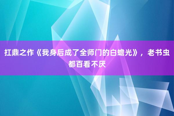 扛鼎之作《我身后成了全师门的白蟾光》，老书虫都百看不厌