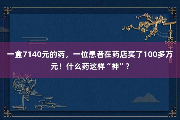 一盒7140元的药，一位患者在药店买了100多万元！什么药这样“神”？